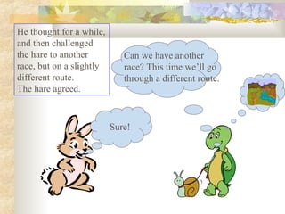 He thought for a while,
and then challenged
the hare to another
race, but on a slightly
different route.
The hare agreed.
Sure!
Can we have another
race? This time we’ll go
through a different route.
 