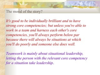 The moral of the story?
It's good to be individually brilliant and to have
strong core competencies; but unless you're able to
work in a team and harness each other's core
competencies, you'll always perform below par
because there will always be situations at which
you'll do poorly and someone else does well.
Teamwork is mainly about situational leadership,
letting the person with the relevant core competency
for a situation take leadership.
 
