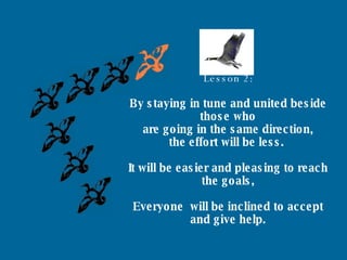 Lesson 2: By staying in tune and united beside those who are going in the same direction, the effort will be less.  It will be easier and pleasing to reach the goals, Everyone  will be inclined to accept and give help. 