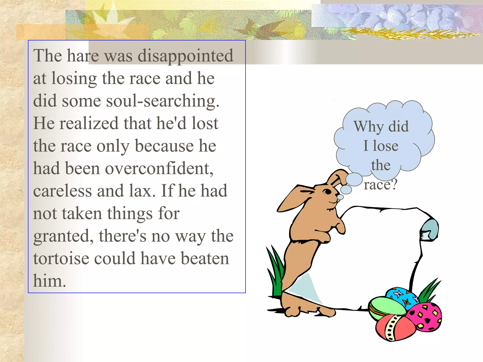 The hare was disappointed
at losing the race and he
did some soul-searching.
He realized that he'd lost    Why did
the race only because he       I lose
had been overconfident,          the
careless and lax. If he had    race?
not taken things for
granted, there's no way the
tortoise could have beaten
him.
 