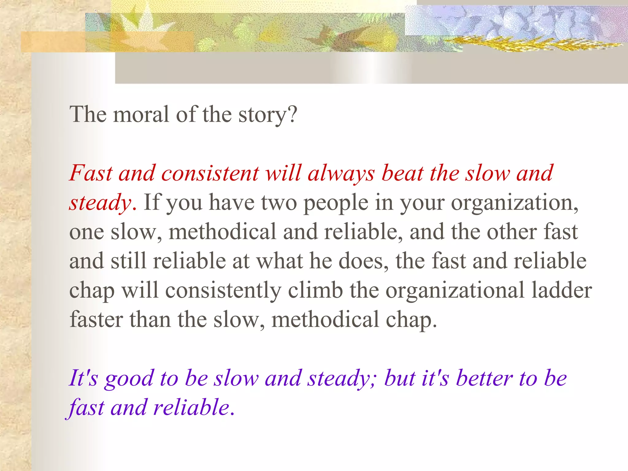 The moral of the story?

Fast and consistent will always beat the slow and
steady. If you have two people in your organization,
one slow, methodical and reliable, and the other fast
and still reliable at what he does, the fast and reliable
chap will consistently climb the organizational ladder
faster than the slow, methodical chap.

It's good to be slow and steady; but it's better to be
fast and reliable.
 