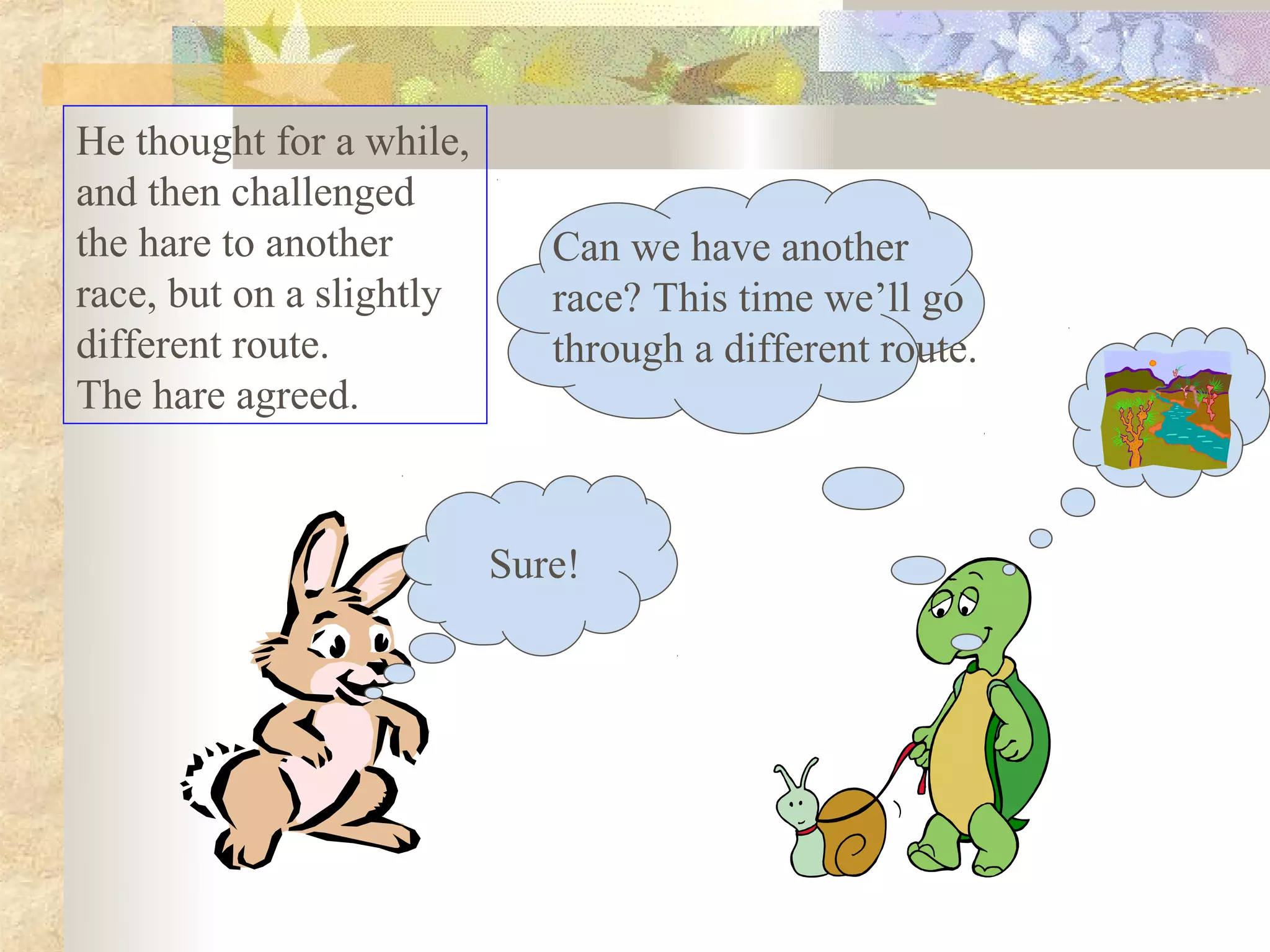 He thought for a while,
and then challenged
the hare to another          Can we have another
race, but on a slightly      race? This time we’ll go
different route.             through a different route.
The hare agreed.



                          Sure!
 