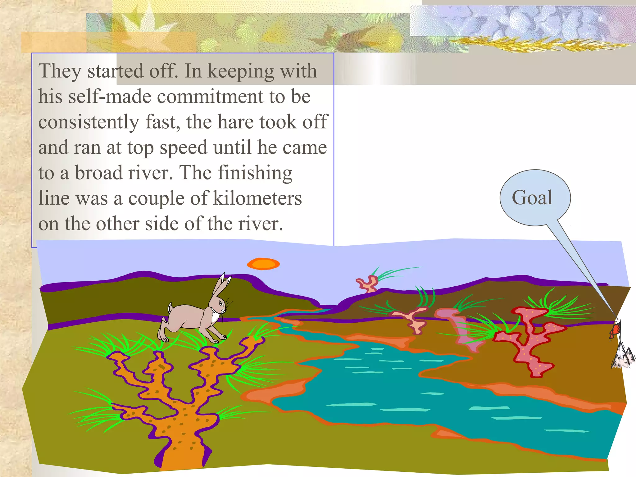 They started off. In keeping with
his self-made commitment to be
consistently fast, the hare took off
and ran at top speed until he came
to a broad river. The finishing
line was a couple of kilometers        Goal
on the other side of the river.
 