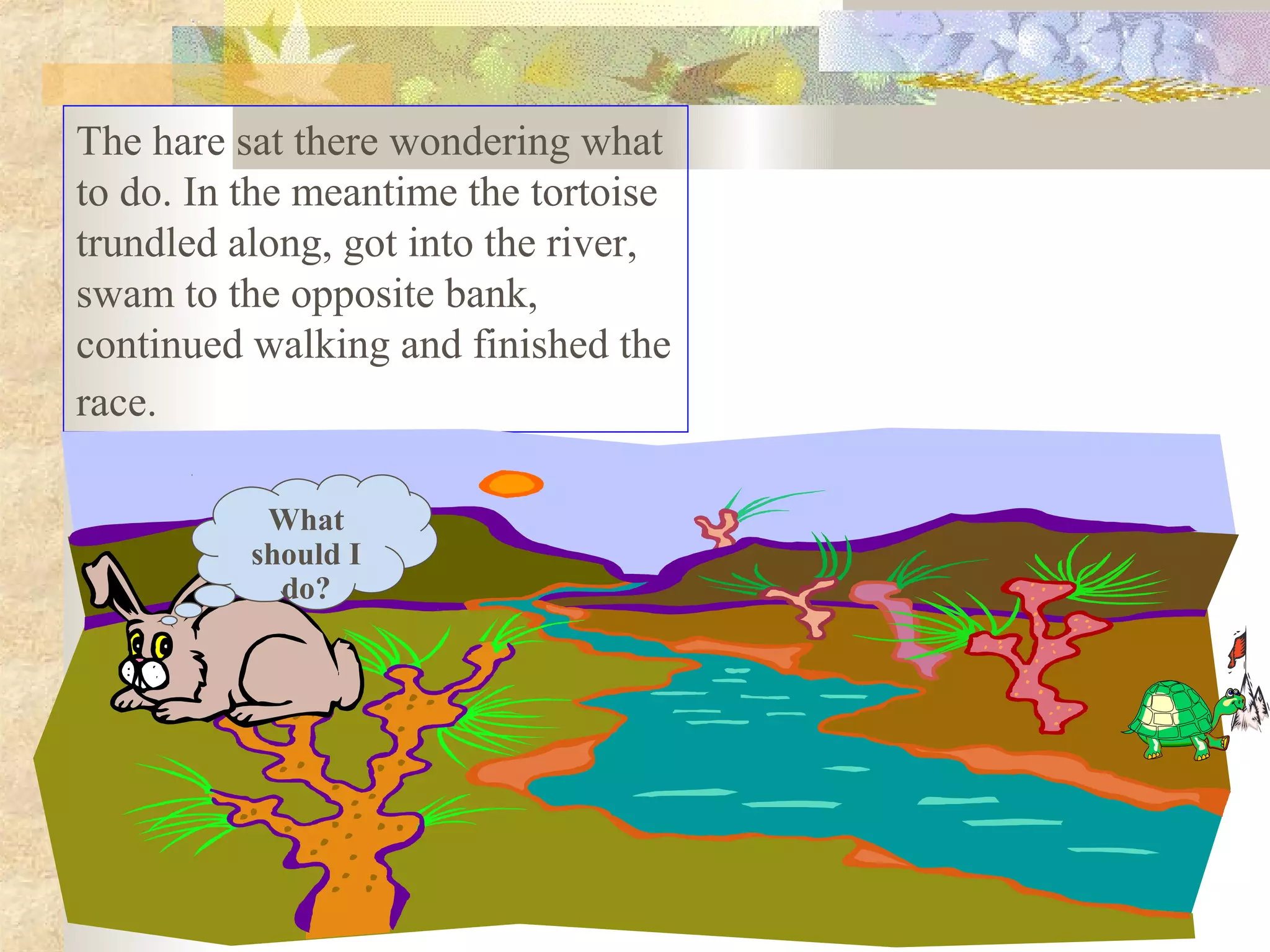 The hare sat there wondering what
to do. In the meantime the tortoise
trundled along, got into the river,
swam to the opposite bank,
continued walking and finished the
race.

           What
          should I
            do?
 