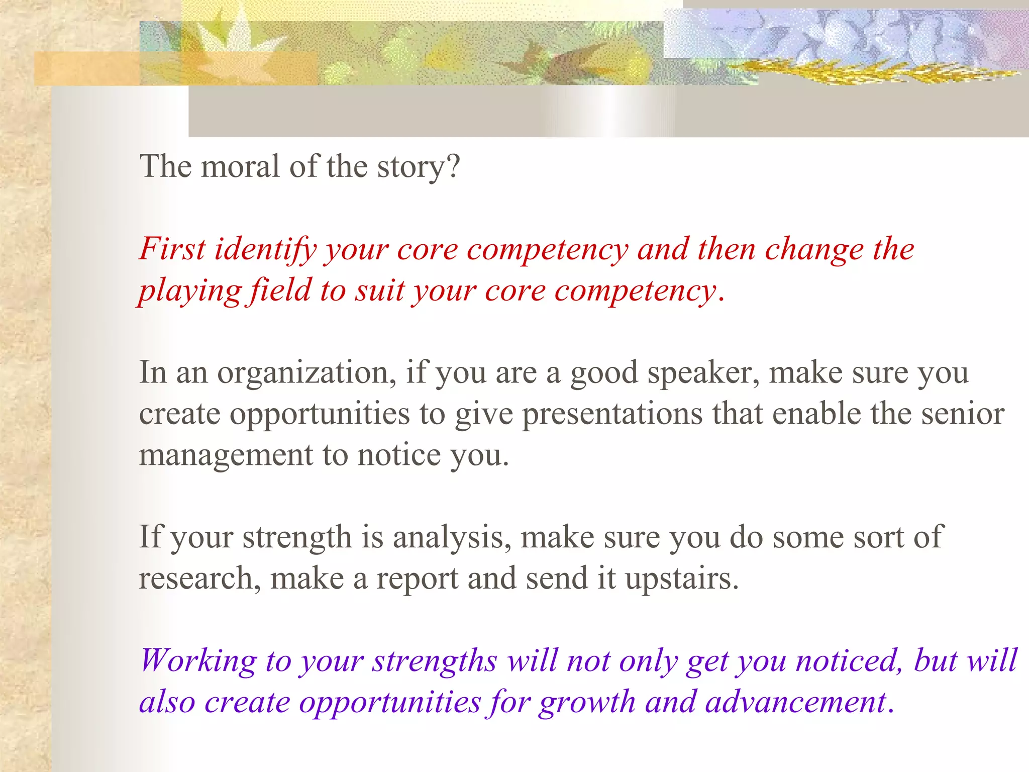 The moral of the story?

First identify your core competency and then change the
playing field to suit your core competency.

In an organization, if you are a good speaker, make sure you
create opportunities to give presentations that enable the senior
management to notice you.

If your strength is analysis, make sure you do some sort of
research, make a report and send it upstairs.

Working to your strengths will not only get you noticed, but will
also create opportunities for growth and advancement.
 