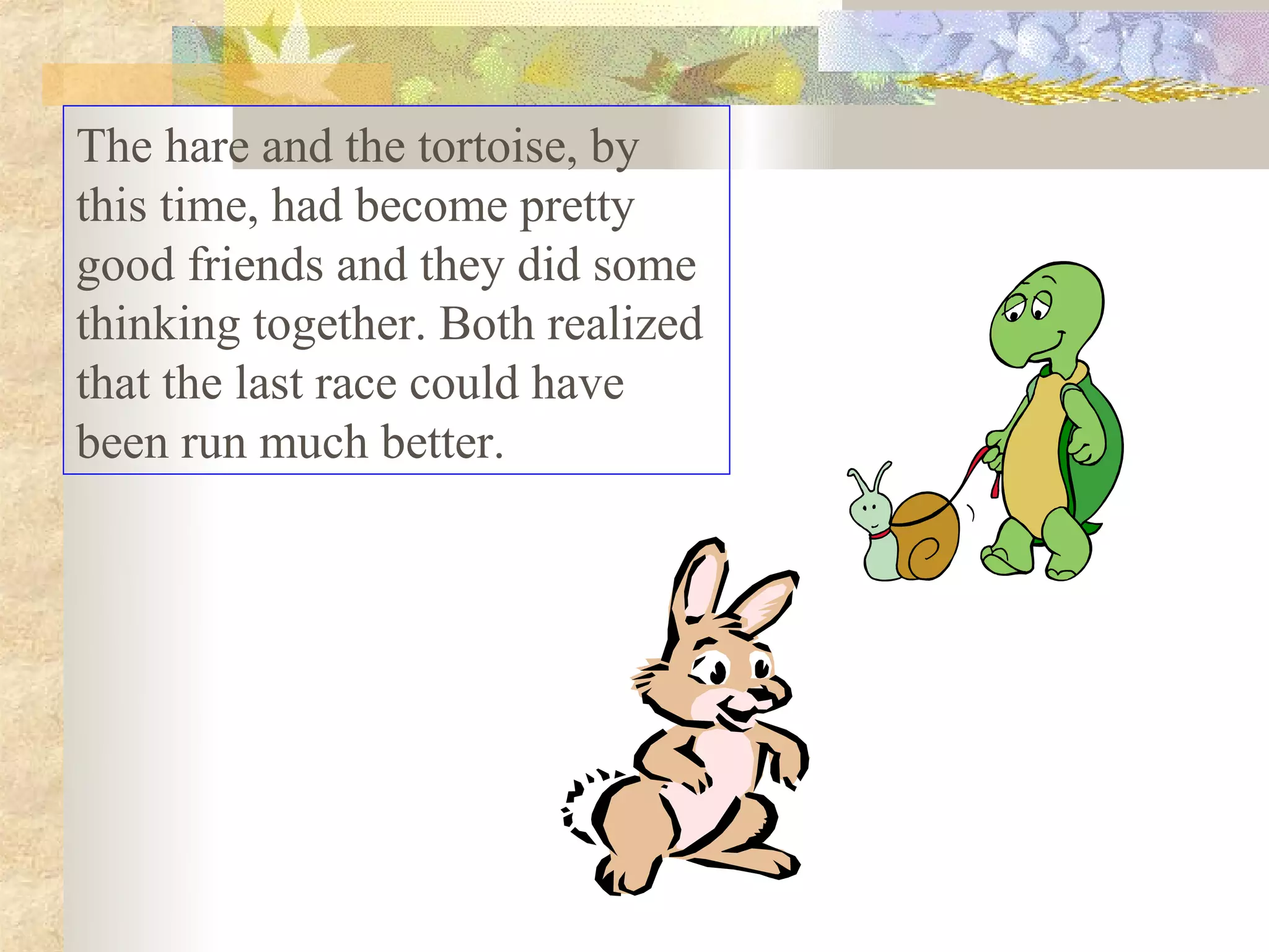 The hare and the tortoise, by
this time, had become pretty
good friends and they did some
thinking together. Both realized
that the last race could have
been run much better.
 