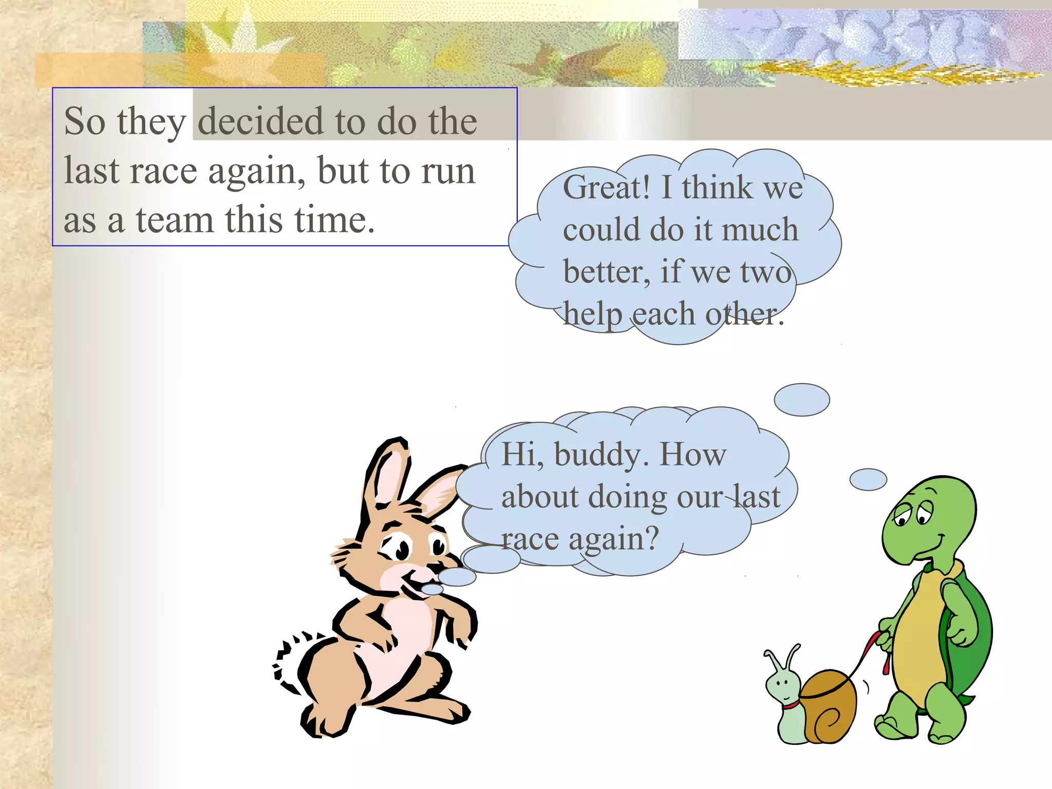 So they decided to do the
last race again, but to run       Great! I think we
as a team this time.              could do it much
                                  better, if we two
                                  help each other.



                              Hi, buddy. How
                              about doing our last
                              race again?
 