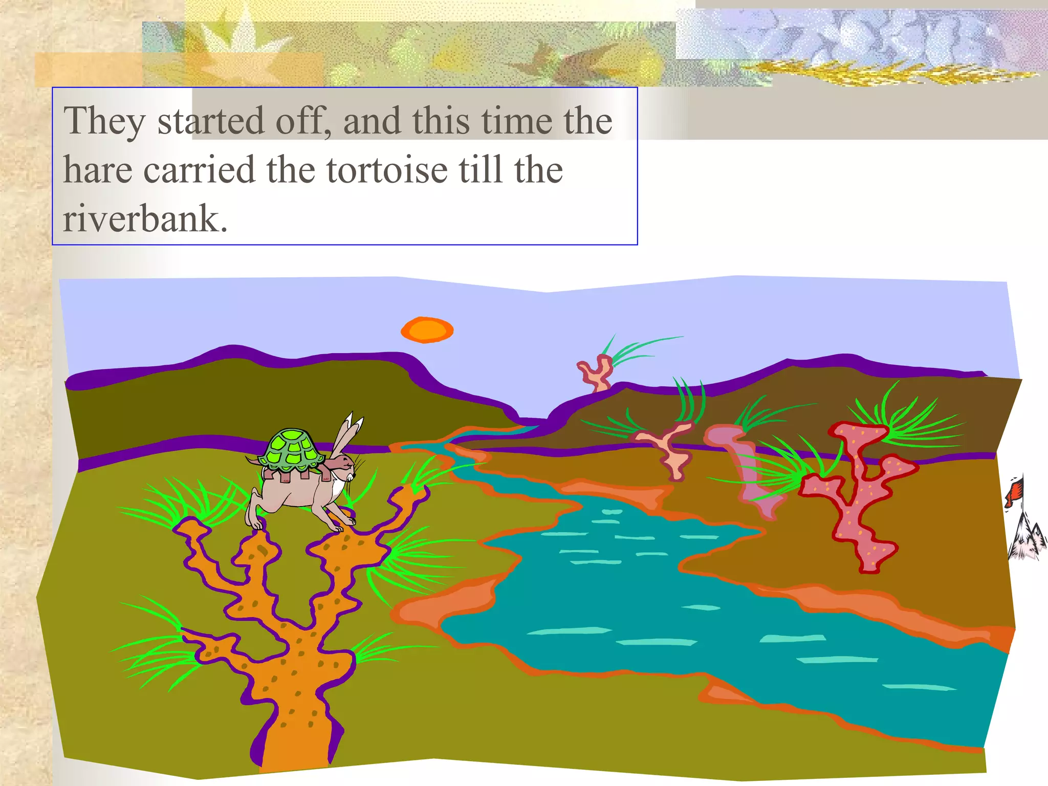 They started off, and this time the
hare carried the tortoise till the
riverbank.
 
