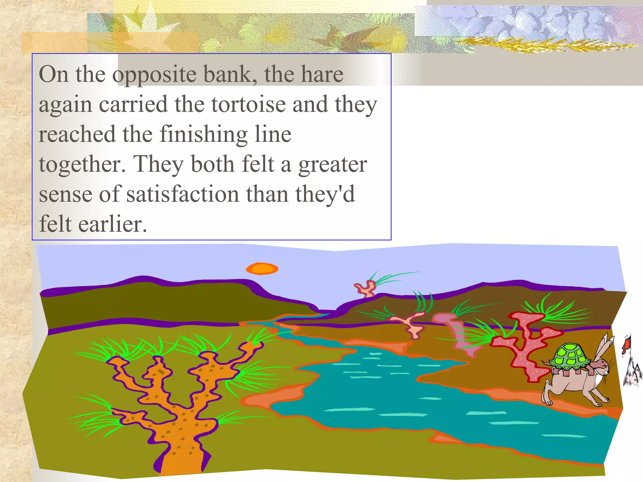 On the opposite bank, the hare
again carried the tortoise and they
reached the finishing line
together. They both felt a greater
sense of satisfaction than they'd
felt earlier.
 
