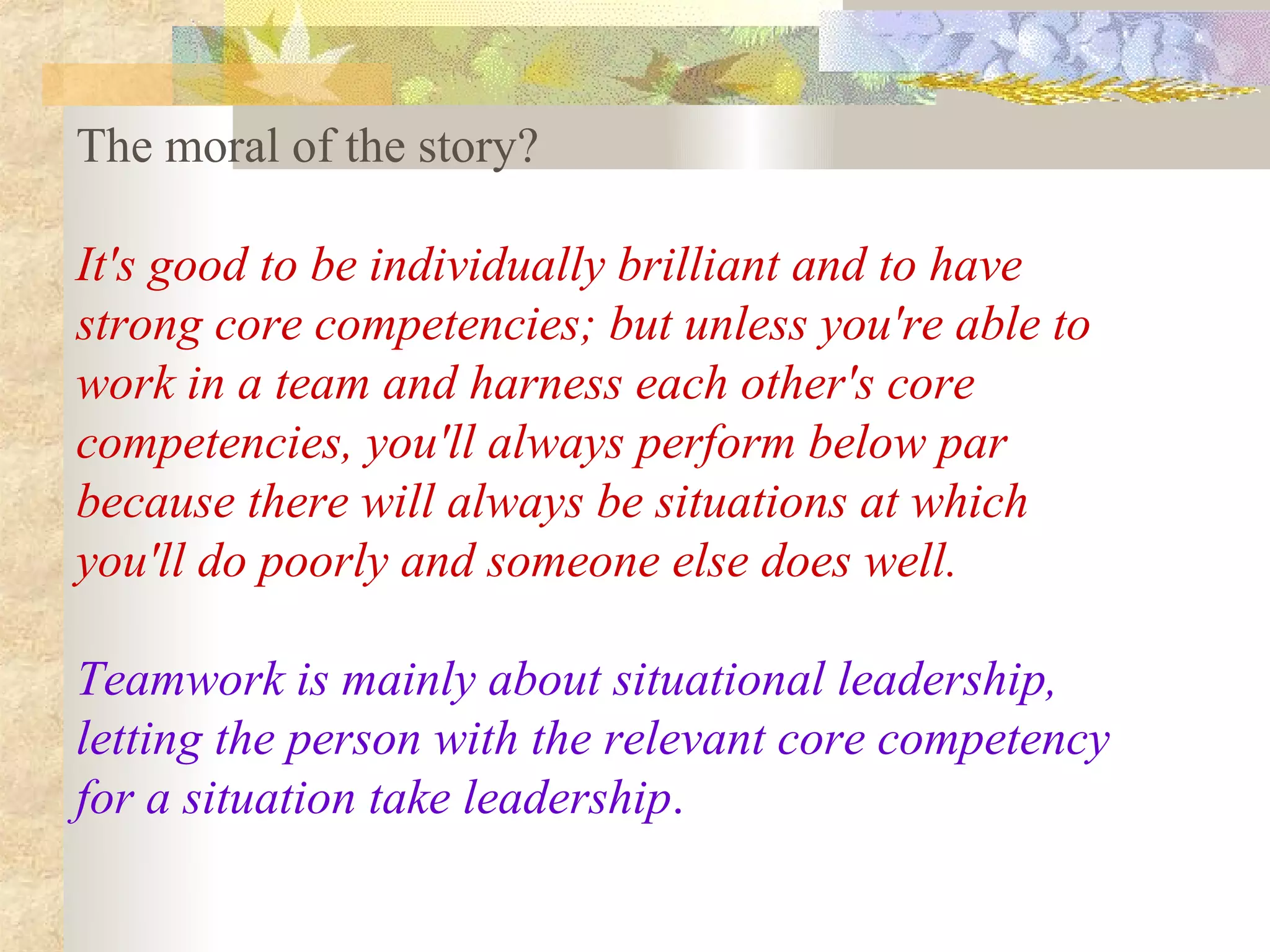 The moral of the story?

It's good to be individually brilliant and to have
strong core competencies; but unless you're able to
work in a team and harness each other's core
competencies, you'll always perform below par
because there will always be situations at which
you'll do poorly and someone else does well.

Teamwork is mainly about situational leadership,
letting the person with the relevant core competency
for a situation take leadership.
 