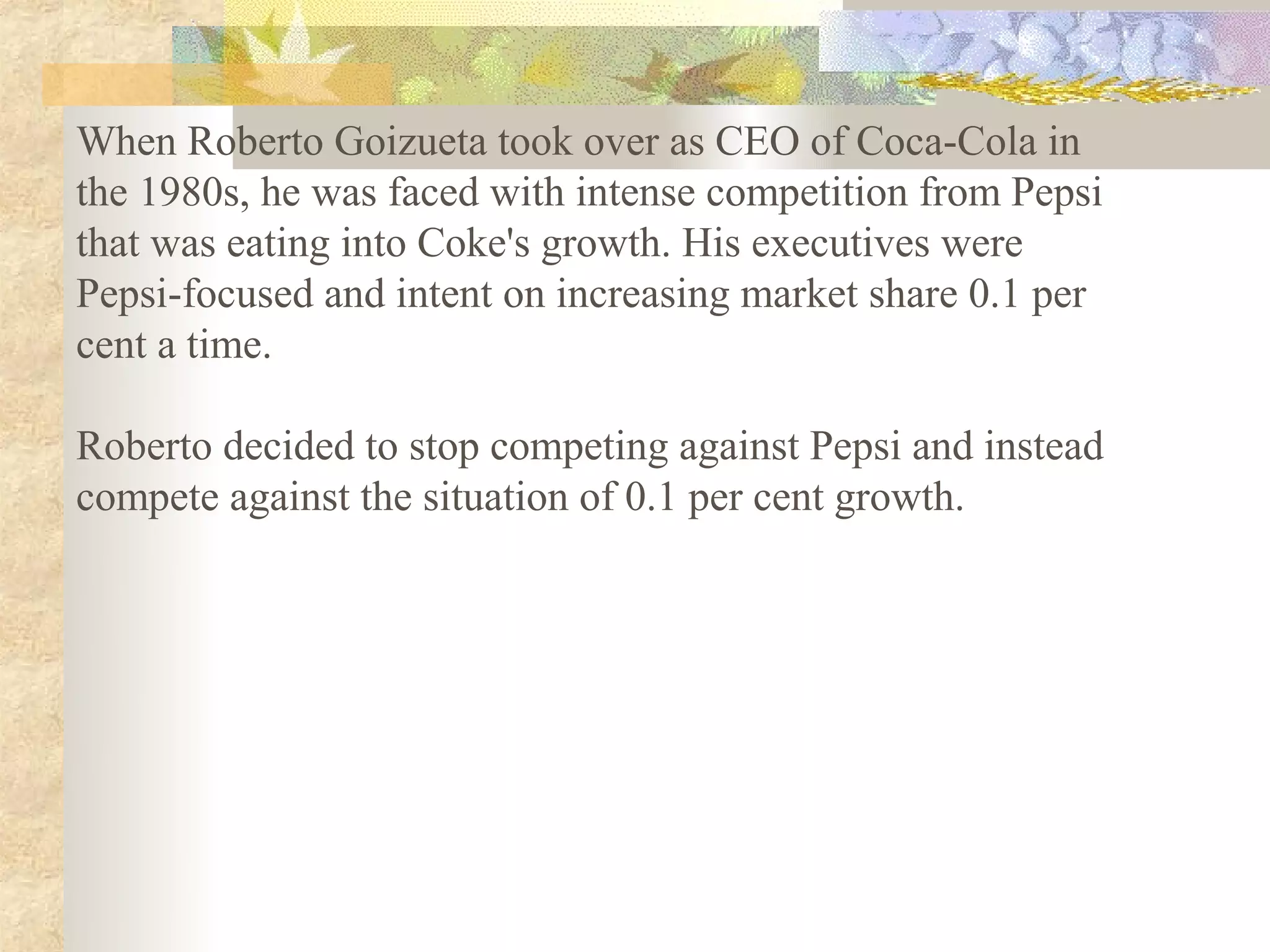 When Roberto Goizueta took over as CEO of Coca-Cola in
the 1980s, he was faced with intense competition from Pepsi
that was eating into Coke's growth. His executives were
Pepsi-focused and intent on increasing market share 0.1 per
cent a time.

Roberto decided to stop competing against Pepsi and instead
compete against the situation of 0.1 per cent growth.
 