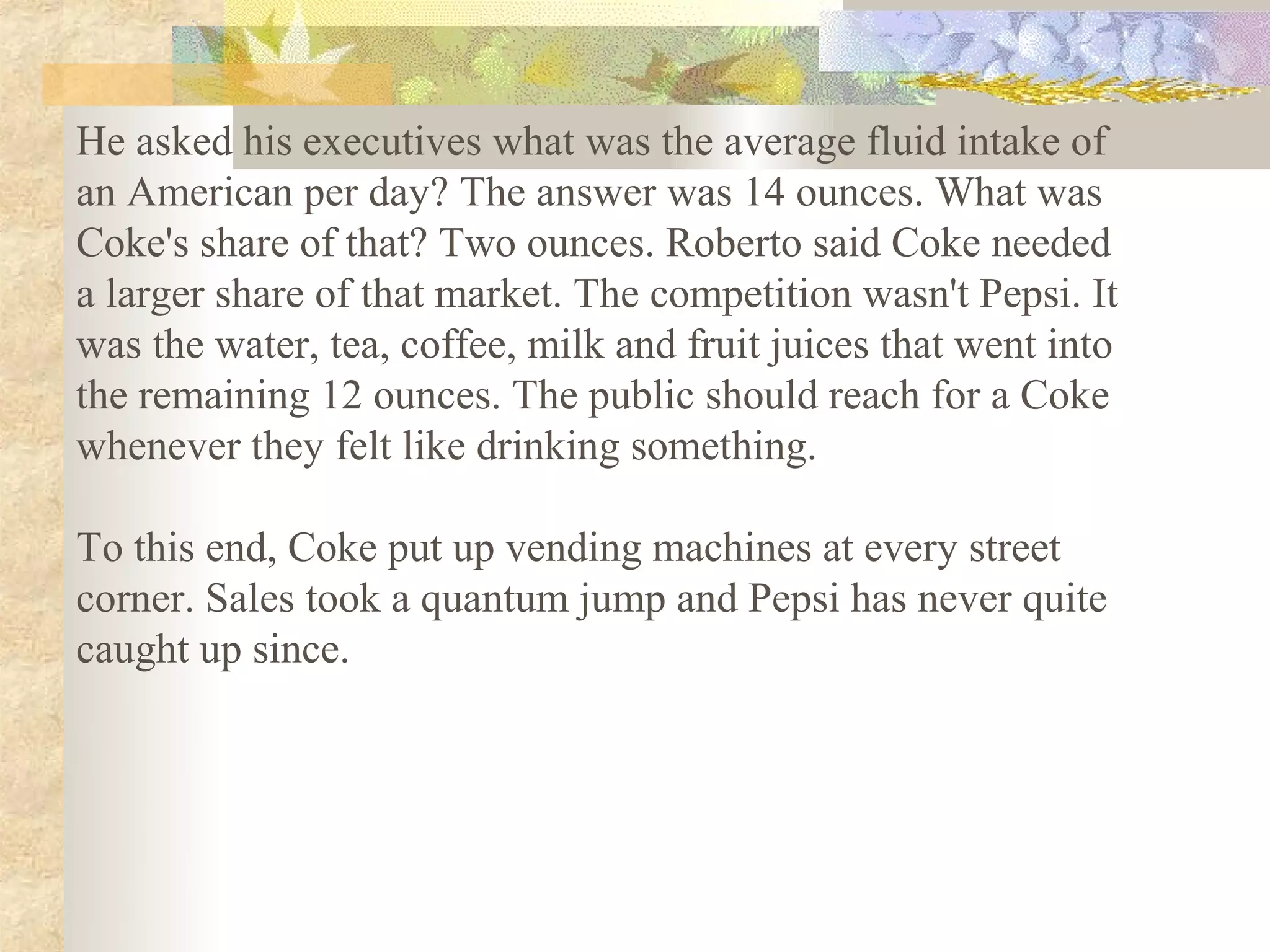 He asked his executives what was the average fluid intake of
an American per day? The answer was 14 ounces. What was
Coke's share of that? Two ounces. Roberto said Coke needed
a larger share of that market. The competition wasn't Pepsi. It
was the water, tea, coffee, milk and fruit juices that went into
the remaining 12 ounces. The public should reach for a Coke
whenever they felt like drinking something.

To this end, Coke put up vending machines at every street
corner. Sales took a quantum jump and Pepsi has never quite
caught up since.
 