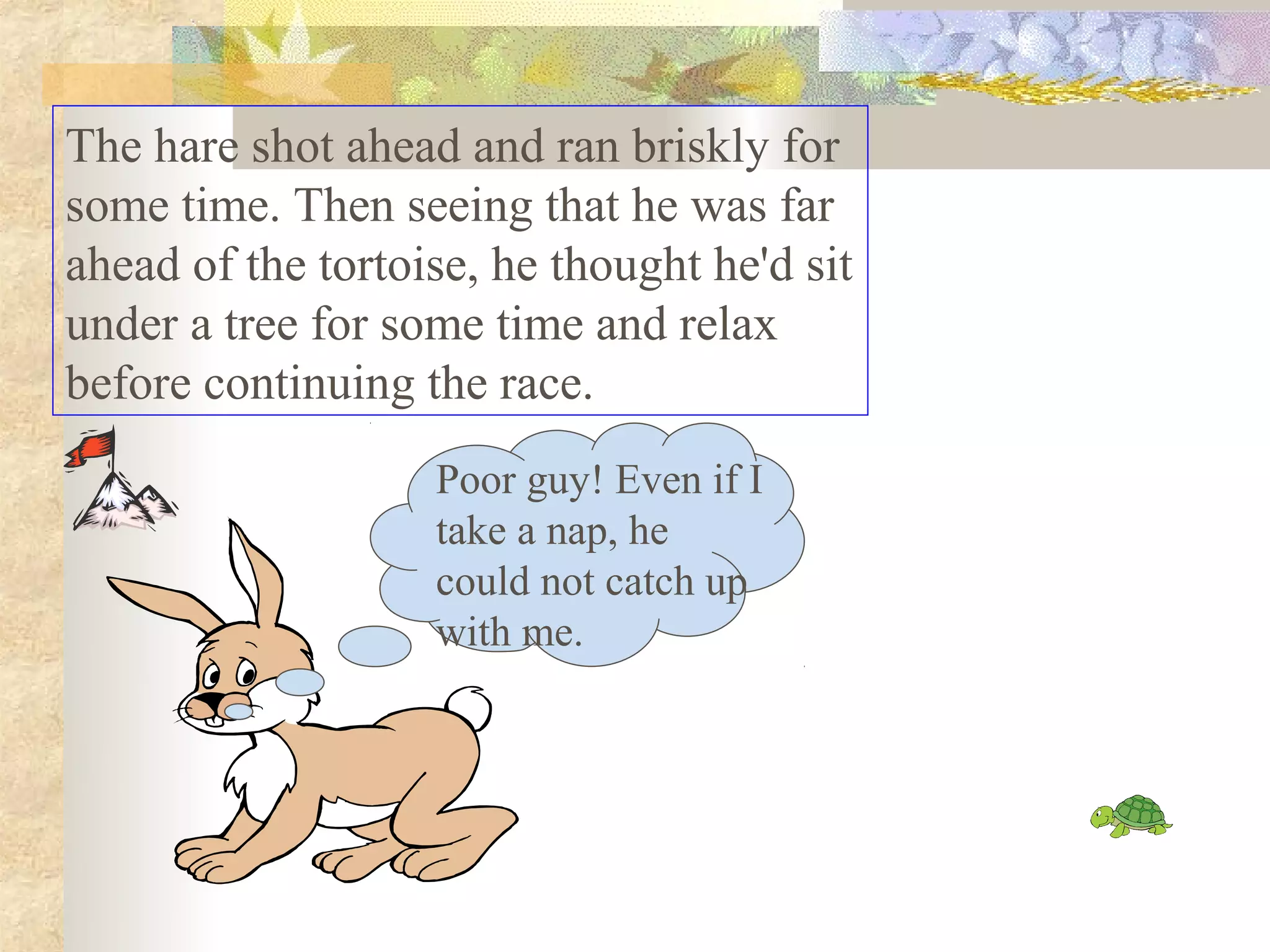 The hare shot ahead and ran briskly for
some time. Then seeing that he was far
ahead of the tortoise, he thought he'd sit
under a tree for some time and relax
before continuing the race.
                   Poor guy! Even if I
                   take a nap, he
                   could not catch up
                   with me.
 