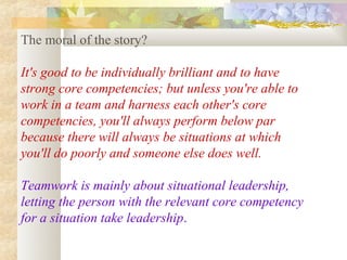 The moral of the story?

It's good to be individually brilliant and to have
strong core competencies; but unless you're able to
work in a team and harness each other's core
competencies, you'll always perform below par
because there will always be situations at which
you'll do poorly and someone else does well.

Teamwork is mainly about situational leadership,
letting the person with the relevant core competency
for a situation take leadership.
 