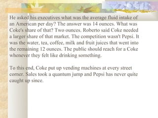 He asked his executives what was the average fluid intake of
an American per day? The answer was 14 ounces. What was
Coke's share of that? Two ounces. Roberto said Coke needed
a larger share of that market. The competition wasn't Pepsi. It
was the water, tea, coffee, milk and fruit juices that went into
the remaining 12 ounces. The public should reach for a Coke
whenever they felt like drinking something.

To this end, Coke put up vending machines at every street
corner. Sales took a quantum jump and Pepsi has never quite
caught up since.
 