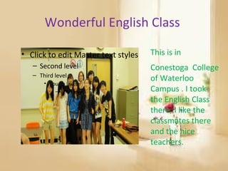 Wonderful English Class

• Click to edit Master text styles   This is in
   – Second level                    Conestoga College
   – Third level
                                     of Waterloo
       • Fourth level
           – Fifth level             Campus . I took
                                     the English Class
                                     there, I like the
                                     classmates there
                                     and the nice
                                     teachers.
 