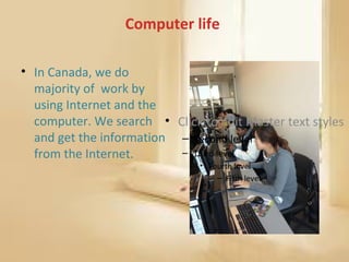 Computer life

• In Canada, we do
  majority of work by
  using Internet and the
  computer. We search • Click to edit Master text styles
  and get the information – Second level
  from the Internet.      – Third level
                               • Fourth level
                                   – Fifth level
 