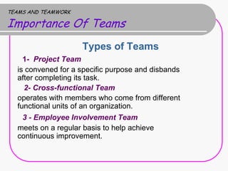 TEAMS AND TEAMWORK

Importance Of Teams
                     Types of Teams
    1- Project Team
  is convened for a specific purpose and disbands
  after completing its task.
    2- Cross-functional Team
  operates with members who come from different
  functional units of an organization.
    3 - Employee Involvement Team
  meets on a regular basis to help achieve
  continuous improvement.
 