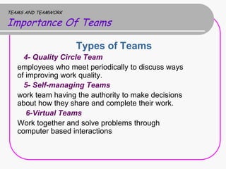 TEAMS AND TEAMWORK

Importance Of Teams

                     Types of Teams
     4- Quality Circle Team
   employees who meet periodically to discuss ways
   of improving work quality.
     5- Self-managing Teams
   work team having the authority to make decisions
   about how they share and complete their work.
      6-Virtual Teams
   Work together and solve problems through
   computer based interactions
 