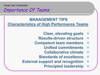TEAMS AND TEAMWORK

Importance Of Teams
              MANAGEMENT TIPS
   Characteristics of High Performance Teams

                         Clear, elevating goals   
                       Results-driven structure   
                    Competent team members        
                          Unified commitments     
                          Collaborative climate   
                       Standards of excellence    
              External support and recognition    
                          Principled leadership   
 
