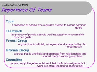 TEAMS AND TEAMWORK

Importance Of Teams

   Team
       a collection of people who regularly interact to pursue common
                                                              goals.
   Teamwork
      the process of people actively working together to accomplish
         common goals.
   Formal Group
            a group that is officially recognized and supported by the
                                                       organization.
   Informal Group
         a group that is unofficial and emerges from relationships and
                                   shared interests among members.
   Committee
     people brought together outside of their daily job assignments to
                           work in a small team for a specific task
 