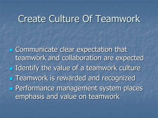 Create Culture Of Teamwork


   Communicate clear expectation that
    teamwork and collaboration are expected
   Identify the value of a teamwork culture
   Teamwork is rewarded and recognized
   Performance management system places
    emphasis and value on teamwork
 