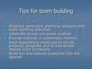 Tips for team building

   Organize seminars, planning sessions and
    team building activities
   Celebrate group successes publicly
   Provide training in systematic method
   Hold department meetings to review
    projects, progress and to coordinate
    shared work processes
   Build fun and shared occasions into the
    agenda
 