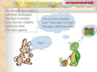 He thought for a while, and then challenged the hare to another race, but on a slightly different route.  The hare agreed.  www.freewebs.com/beauty-health Sure! Can we have another race? This time we’ll go through a different route. 