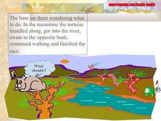 The hare sat there wondering what to do. In the meantime the tortoise trundled along, got into the river, swam to the opposite bank, continued walking and finished the race.   www.freewebs.com/beauty-health What should I do? 