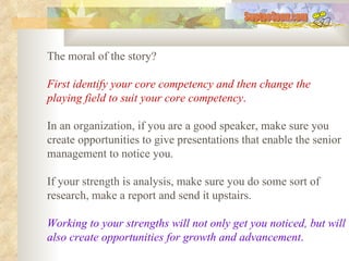 The moral of the story?  First identify your core competency and then change the playing field to suit your core competency .   In an organization, if you are a good speaker, make sure you create opportunities to give presentations that enable the senior management to notice you.  If your strength is analysis, make sure you do some sort of research, make a report and send it upstairs.  Working to your strengths will not only get you noticed, but will also create opportunities for growth and advancement .   SwetooSonu.com 