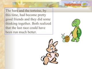The hare and the tortoise, by this time, had become pretty good friends and they did some thinking together. Both realized that the last race could have been run much better.  SwetooSonu.com 