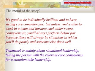 The moral of the story?  It's good to be individually brilliant and to have strong core competencies; but unless you're able to work in a team and harness each other's core competencies, you'll always perform below par because there will always be situations at which you'll do poorly and someone else does well.  Teamwork is mainly about situational leadership, letting the person with the relevant core competency for a situation take leadership .   www.freewebs.com/beauty-health 