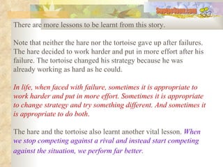 There are more lessons to be learnt from this story.  Note that neither the hare nor the tortoise gave up after failures. The hare decided to work harder and put in more effort after his failure. The tortoise changed his strategy because he was already working as hard as he could.  In life, when faced with failure, sometimes it is appropriate to work harder and put in more effort. Sometimes it is appropriate to change strategy and try something different. And sometimes it is appropriate to do both .   The hare and the tortoise also learnt another vital lesson.  When we stop competing against a rival and instead start competing against the situation, we perform far better.   SwetooSonu.com 