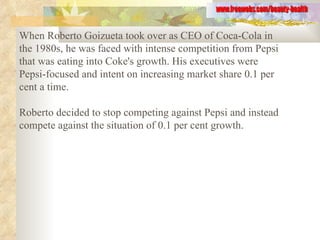 When Roberto Goizueta took over as CEO of Coca-Cola in the 1980s, he was faced with intense competition from Pepsi that was eating into Coke's growth. His executives were Pepsi-focused and intent on increasing market share 0.1 per cent a time.  Roberto decided to stop competing against Pepsi and instead compete against the situation of 0.1 per cent growth.   www.freewebs.com/beauty-health 