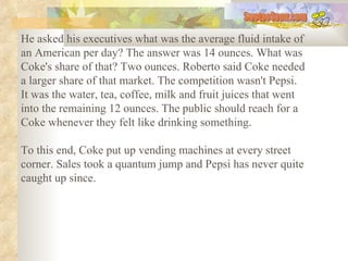 He asked his executives what was the average fluid intake of an American per day? The answer was 14 ounces. What was Coke's share of that? Two ounces. Roberto said Coke needed a larger share of that market. The competition wasn't Pepsi. It was the water, tea, coffee, milk and fruit juices that went into the remaining 12 ounces. The public should reach for a Coke whenever they felt like drinking something.  To this end, Coke put up vending machines at every street corner. Sales took a quantum jump and Pepsi has never quite caught up since.   SwetooSonu.com 