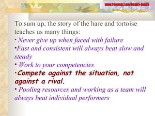 To sum up, the story of the hare and tortoise teaches us many things: Never give up when faced with failure   Fast and consistent will always beat slow and steady Work to your competencies Compete against the situation, not against a rival. Pooling resources and working as a team will always beat individual performers www.freewebs.com/beauty-health 