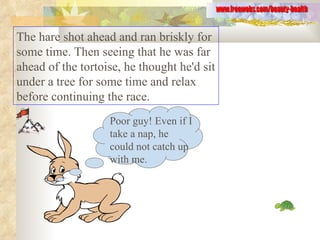 The hare shot ahead and ran briskly for some time. Then seeing that he was far ahead of the tortoise, he thought he'd sit under a tree for some time and relax before continuing the race.  www.freewebs.com/beauty-health Poor guy! Even if I take a nap, he could not catch up with me. 