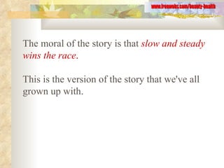 The moral of the story is that   slow and steady wins the race .   This is the version of the story that we've all grown up with.   www.freewebs.com/beauty-health 