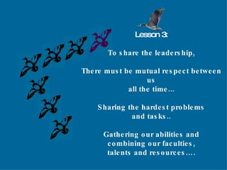 Lesson 3: To share the leadership, There must be mutual respect between us all the time... Sharing the hardest problems and tasks.. Gathering our abilities and combining our faculties, talents and resources…. 
