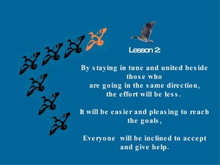 Lesson 2: By staying in tune and united beside those who are going in the same direction, the effort will be less.  It will be easier and pleasing to reach the goals, Everyone  will be inclined to accept and give help. 