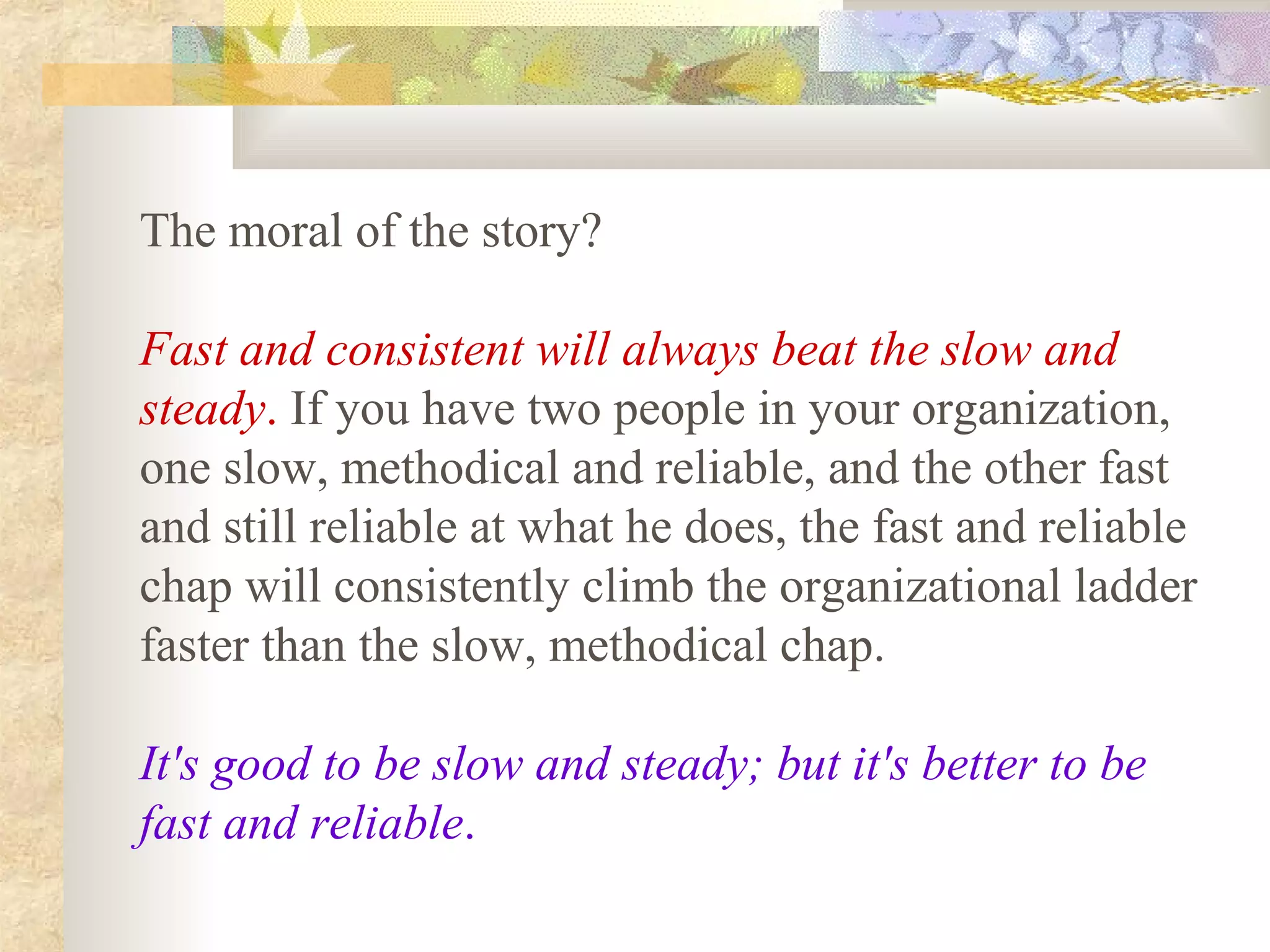The moral of the story?

Fast and consistent will always beat the slow and
steady. If you have two people in your organization,
one slow, methodical and reliable, and the other fast
and still reliable at what he does, the fast and reliable
chap will consistently climb the organizational ladder
faster than the slow, methodical chap.

It's good to be slow and steady; but it's better to be
fast and reliable.
 