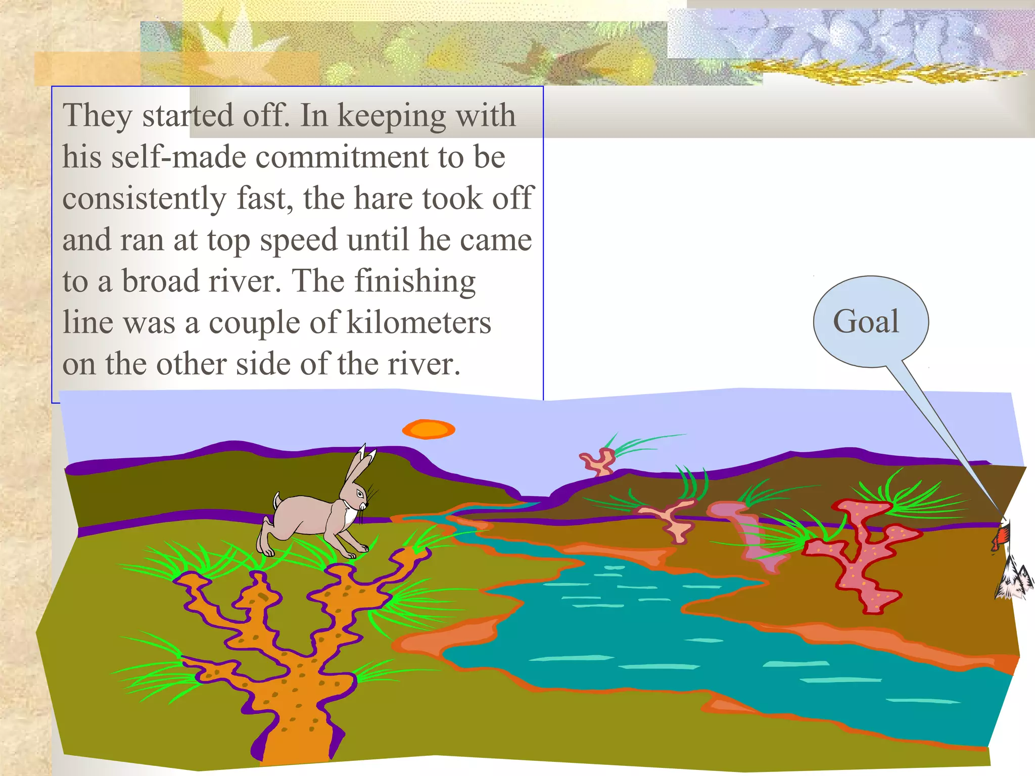 They started off. In keeping with
his self-made commitment to be
consistently fast, the hare took off
and ran at top speed until he came
to a broad river. The finishing
line was a couple of kilometers        Goal
on the other side of the river.
 