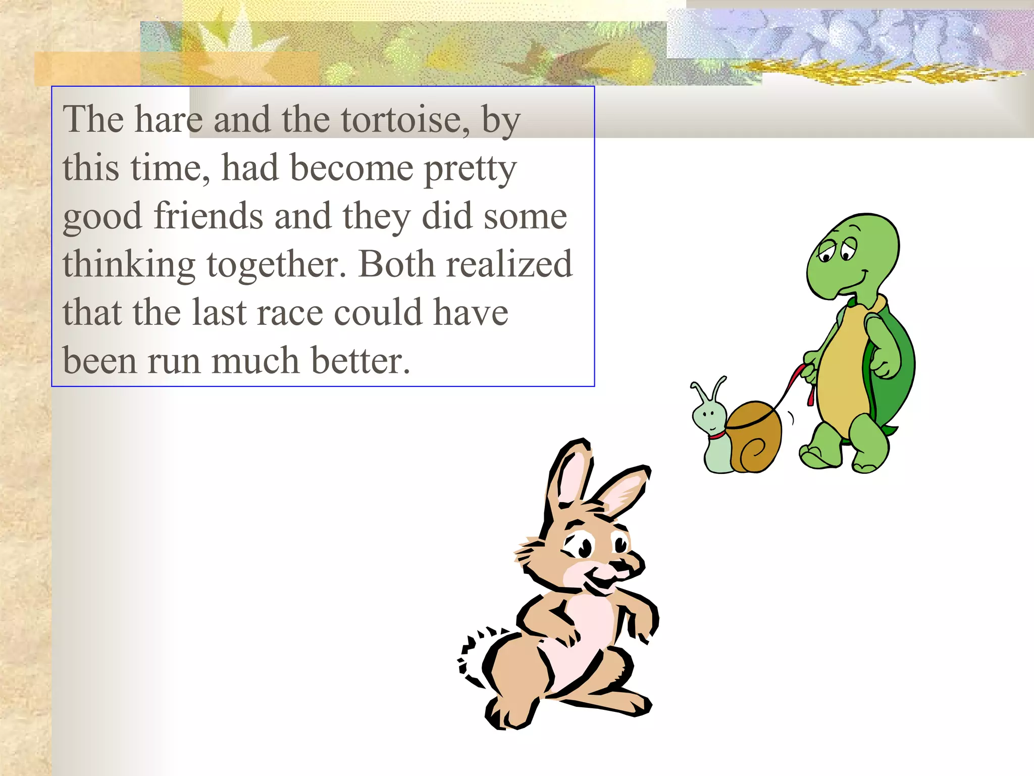 The hare and the tortoise, by
this time, had become pretty
good friends and they did some
thinking together. Both realized
that the last race could have
been run much better.
 