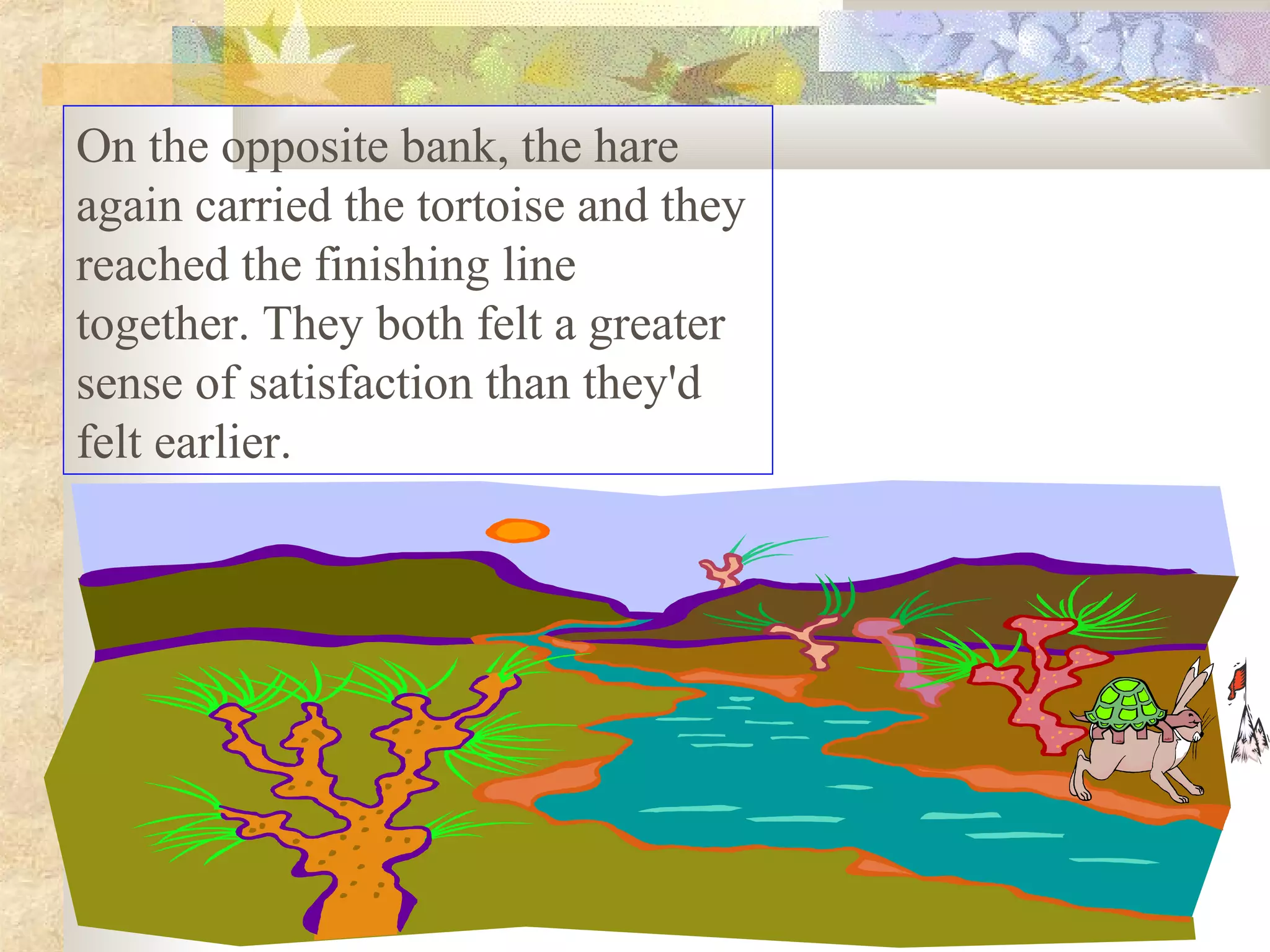 On the opposite bank, the hare
again carried the tortoise and they
reached the finishing line
together. They both felt a greater
sense of satisfaction than they'd
felt earlier.
 