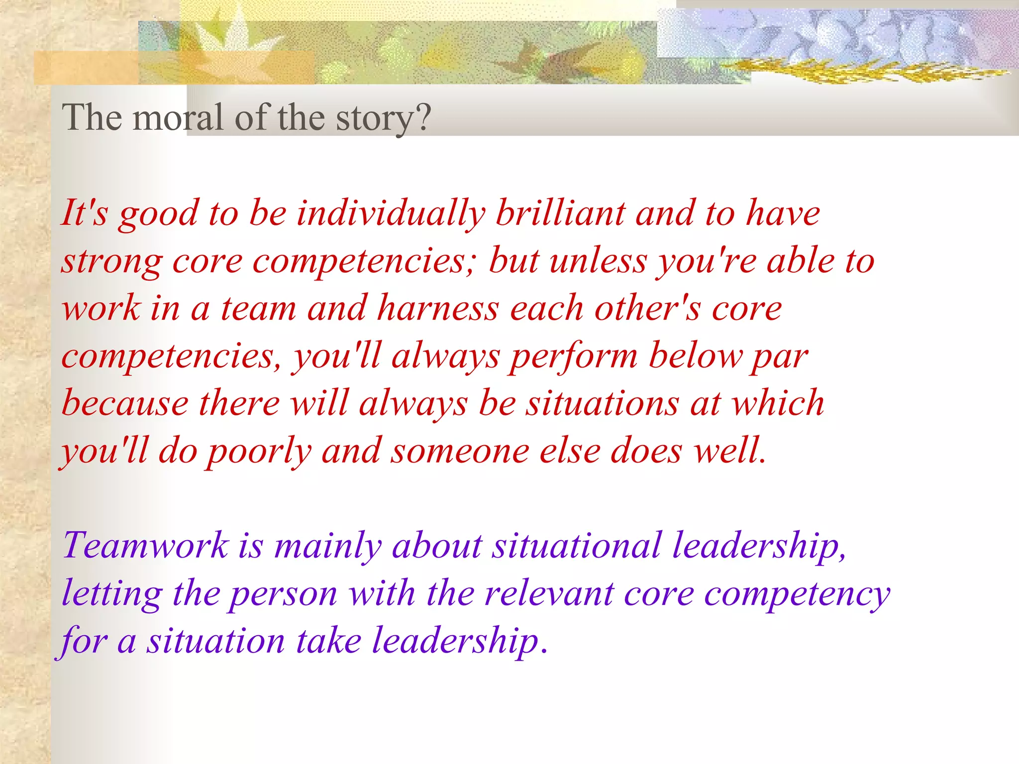 The moral of the story?

It's good to be individually brilliant and to have
strong core competencies; but unless you're able to
work in a team and harness each other's core
competencies, you'll always perform below par
because there will always be situations at which
you'll do poorly and someone else does well.

Teamwork is mainly about situational leadership,
letting the person with the relevant core competency
for a situation take leadership.
 