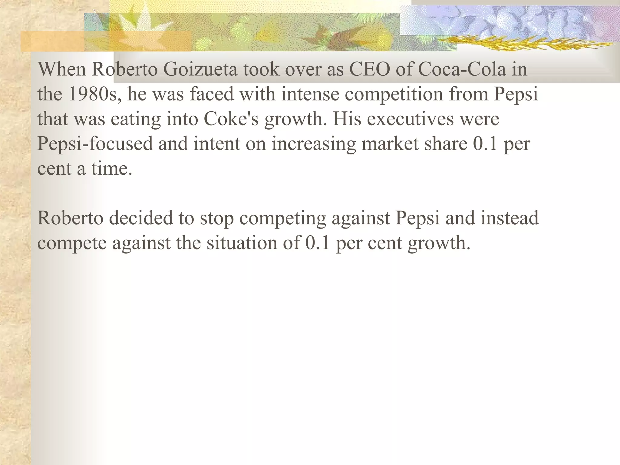 When Roberto Goizueta took over as CEO of Coca-Cola in
the 1980s, he was faced with intense competition from Pepsi
that was eating into Coke's growth. His executives were
Pepsi-focused and intent on increasing market share 0.1 per
cent a time.

Roberto decided to stop competing against Pepsi and instead
compete against the situation of 0.1 per cent growth.
 