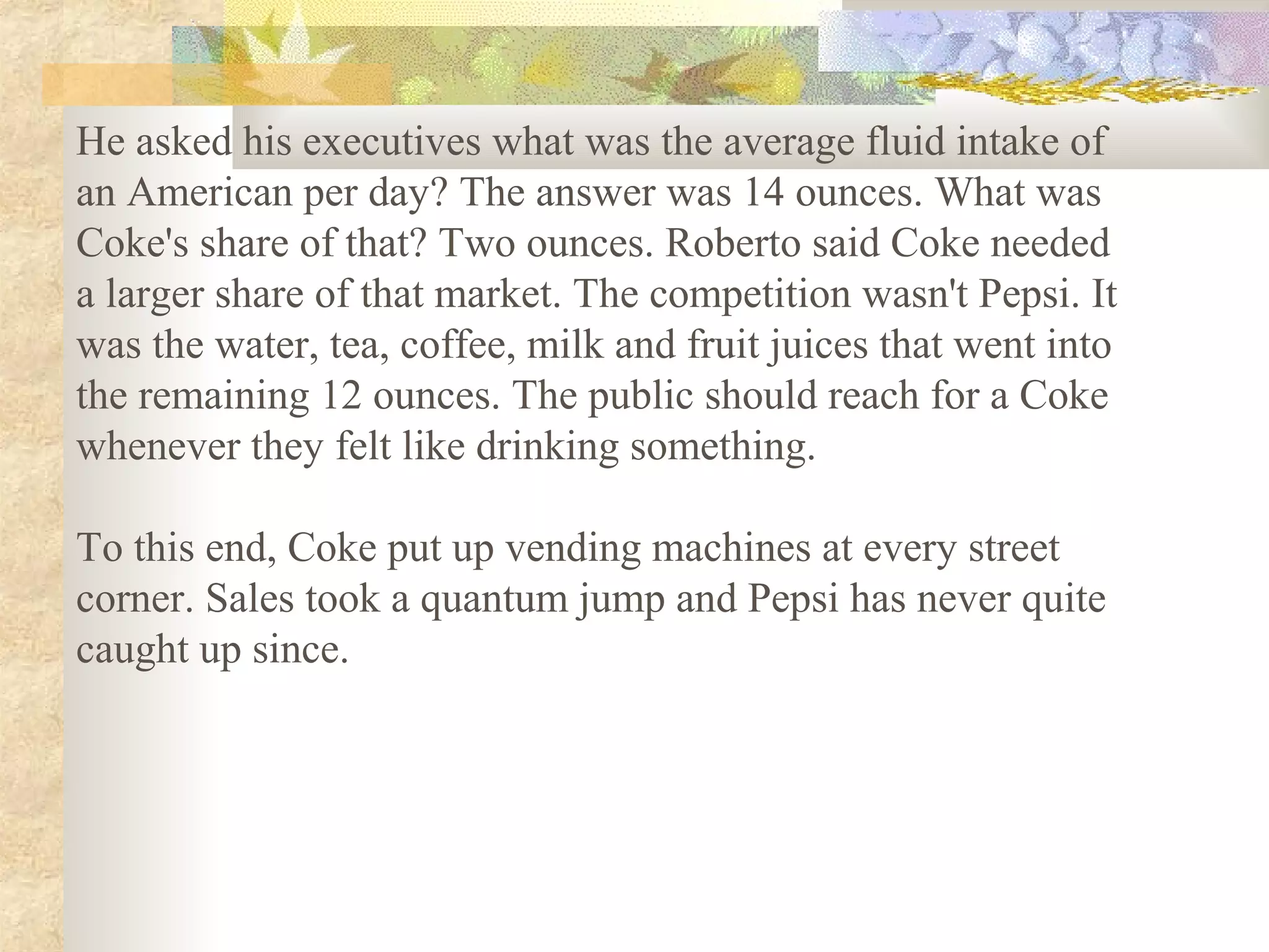 He asked his executives what was the average fluid intake of
an American per day? The answer was 14 ounces. What was
Coke's share of that? Two ounces. Roberto said Coke needed
a larger share of that market. The competition wasn't Pepsi. It
was the water, tea, coffee, milk and fruit juices that went into
the remaining 12 ounces. The public should reach for a Coke
whenever they felt like drinking something.

To this end, Coke put up vending machines at every street
corner. Sales took a quantum jump and Pepsi has never quite
caught up since.
 
