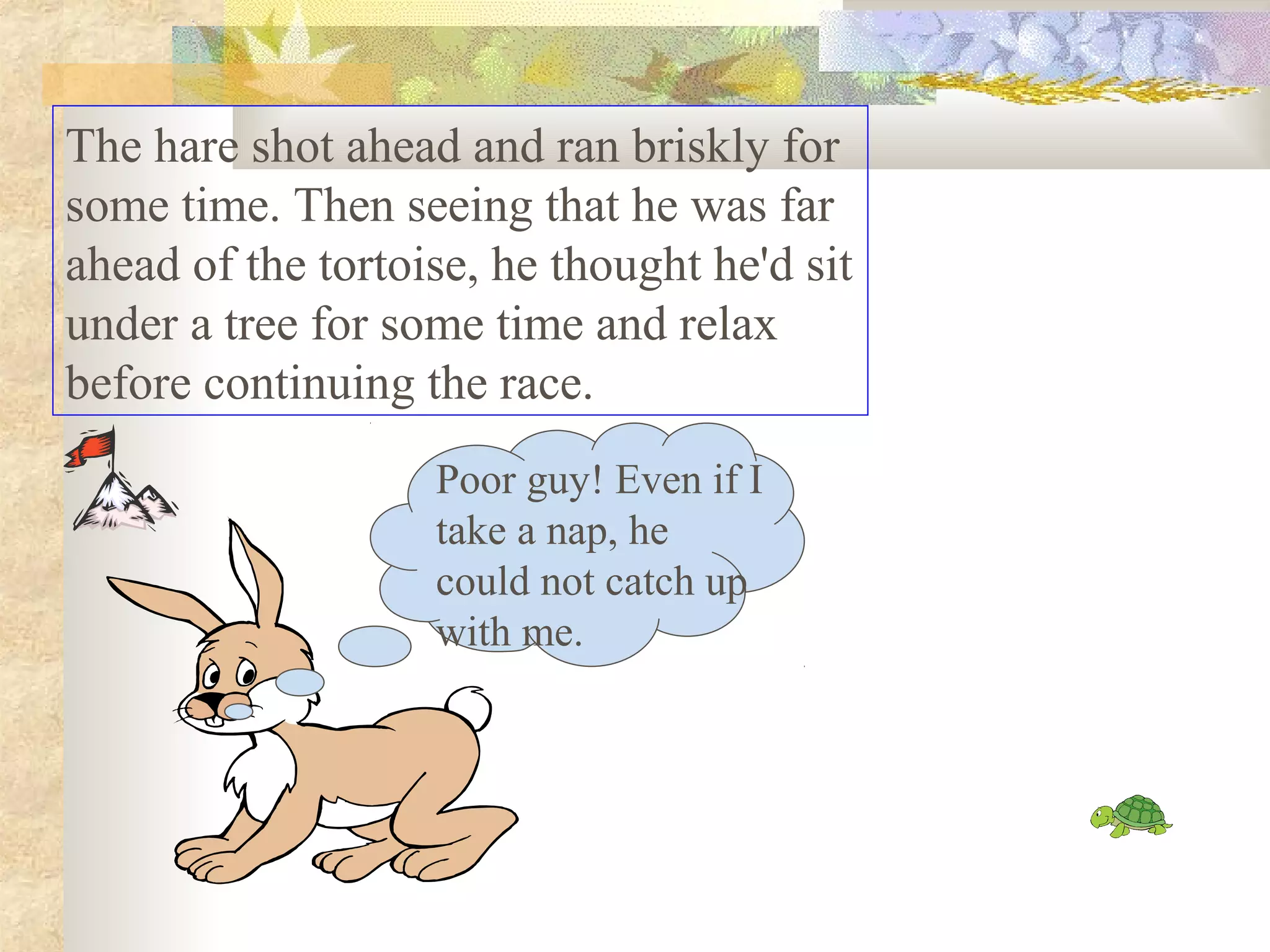 The hare shot ahead and ran briskly for
some time. Then seeing that he was far
ahead of the tortoise, he thought he'd sit
under a tree for some time and relax
before continuing the race.
                   Poor guy! Even if I
                   take a nap, he
                   could not catch up
                   with me.
 