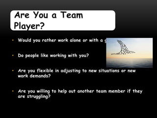 Are You a Team
Player?
• Would you rather work alone or with a group?


• Do people like working with you?


• Are you flexible in adjusting to new situations or new
  work demands?


• Are you willing to help out another team member if they
  are struggling?
 