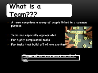 What is a
 Team???
• A team comprises a group of people linked in a common
  purpose


• Team are especially appropriate:
- For highly complicated tasks
- For tasks that build off of one another



           “None of us is as smart as all of
           us”
 